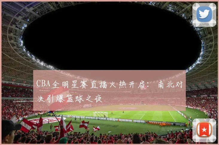 CBA全明星赛直播火热开启：南北对决引爆篮球之夜