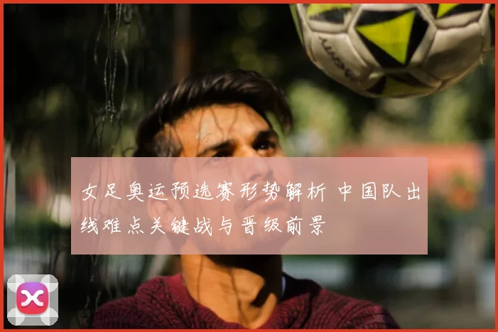 女足奥运预选赛形势解析 中国队出线难点关键战与晋级前景