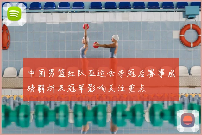 中国男篮红队亚运会夺冠后赛事成绩解析及冠军影响关注重点