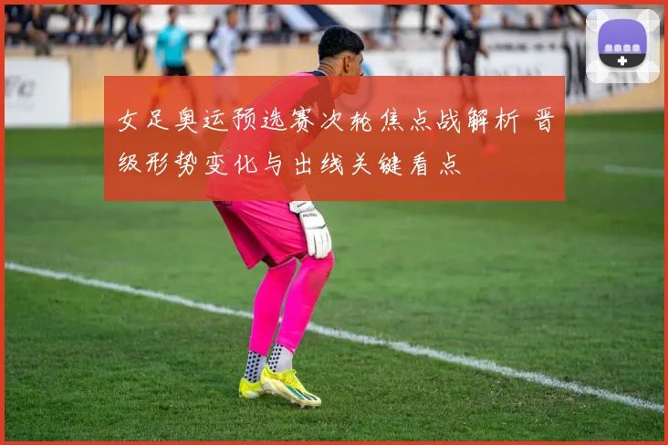女足奥运预选赛次轮焦点战解析 晋级形势变化与出线关键看点