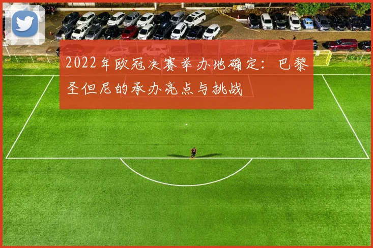 2022年欧冠决赛举办地确定：巴黎圣但尼的承办亮点与挑战