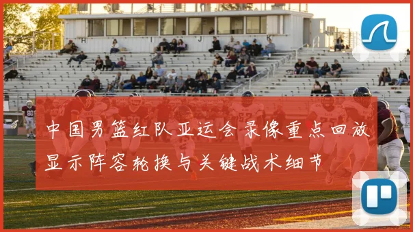 中国男篮红队亚运会录像重点回放显示阵容轮换与关键战术细节