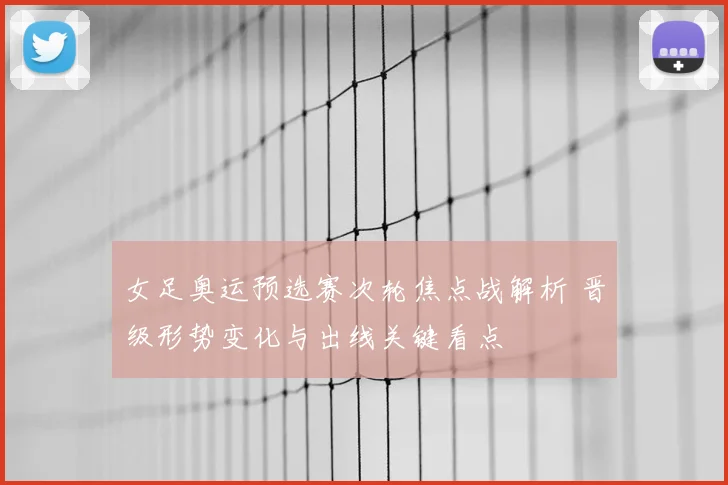 女足奥运预选赛次轮焦点战解析 晋级形势变化与出线关键看点