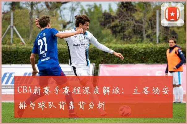 CBA新赛季赛程深度解读：主客场安排与球队背靠背分析