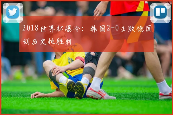 2018世界杯爆冷：韩国2-0击败德国创历史性胜利