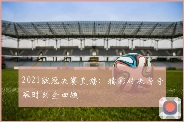 2021欧冠决赛直播:精彩对决与夺冠时刻全回顾