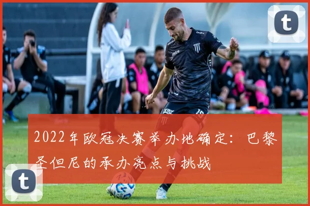 2022年欧冠决赛举办地确定：巴黎圣但尼的承办亮点与挑战