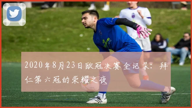 2020年8月23日欧冠决赛全记录:拜仁第六冠的荣耀之夜
