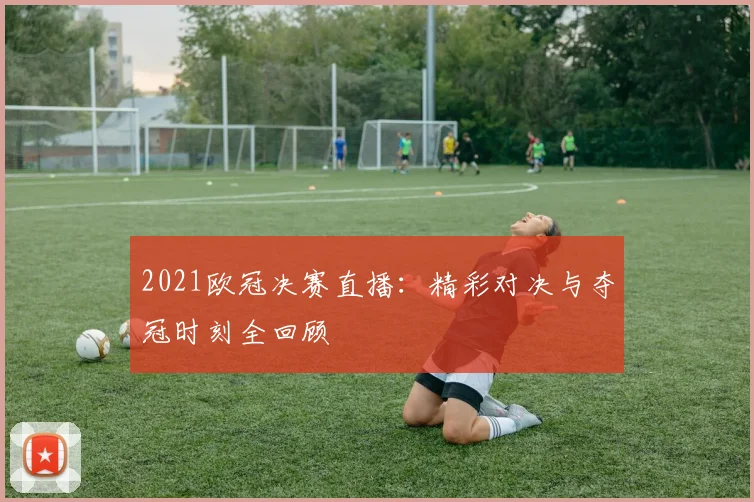2021欧冠决赛直播:精彩对决与夺冠时刻全回顾