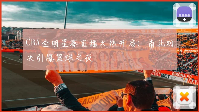 CBA全明星赛直播火热开启：南北对决引爆篮球之夜